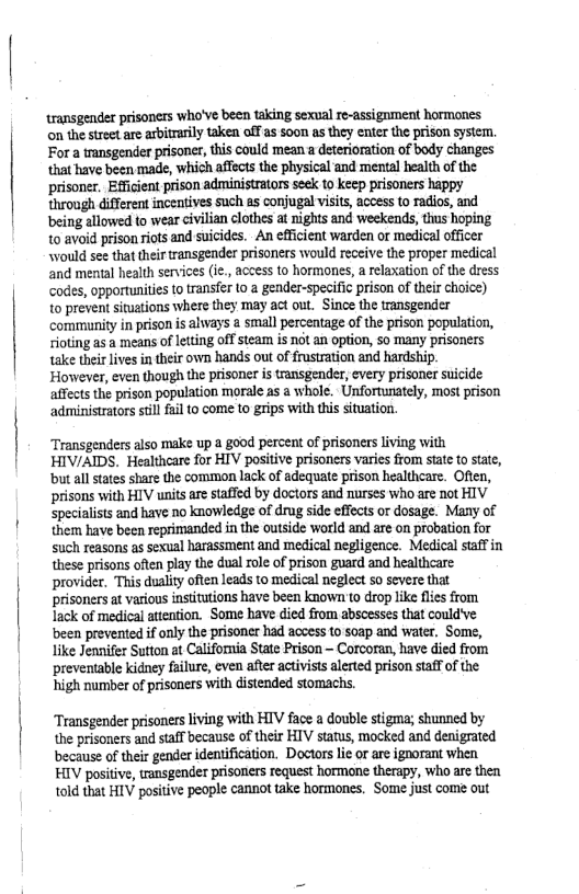 transgender prisoners who’ve been taking sexual re-assignment hormones on the street are arbitrarily taken off as soon as they enter the prison system. For a transgender prisoner, this could mean a deterioration of body changes that have been made, which affects the physical and mental health o the prisoner, Efficent prison administrators seek to keep prisoners happy throngh different incentives such as conjugal visits, access to radios, and being allowed o wear ivilian clothes at nights and weekends, thus hoping to avoid prison iots and suicides. An efficient warden or medical officer would see that heir transgender prisoners would receive the proper medical and mental health services (ie., access to hormones, a relaxation of the dress. Codes, opportunities (0 transfer 10 a gender-specific prison of their choice) to préven situations where they may act out. Since the transgender community i prison is always a smal percentage of the prison population, oting as a means of leting off stean is not an option, So many prisoners take their lives in their own hands out of frustration and hardship.  ‘However, even though the prisoner is transgender, every prisoner suicide affects the prison population marale as @ whole. Unfortunately, most prison administrators still fail to come to grips with this situation.  Transgenders also make up a good percent of prisoners living with HIV/AIDS. Healthcare for HIV positive prisoners varies from state to sate, ‘but all states share the common lack of adequate prison healthcare. Often, prisons with HIV units are staffed by doctors and nurses who are not HIV. specialists and have no knowledge of drug side effects or dosage. Many of them have been reprimanded in the outside world and are on probation for Such reasons as sexual harassment and medical negligence. Medical staff in these prisons often play the dual role of prison guard and healthcare ‘provider. This duality often leads to medical neglect 5o severe that prisoners at vasious institutions have been known 10 drop like fles from lack of medical attention. Some have died from abscesses that could’ve been prevented if only the prisoner had access t0 soap and water, Some, like Jennifer Sutton at California State Prison ~ Corcoran, have died from ‘preventable kidney falure, even after activists alerted prison staff of the: high number of prisoners with distended stomachs.  Transgender prisoners living with HIV face a double stigma; shunned by the prisoners and staff because of their HIV status, mocked and denigrated because of their gender identification. Doctors lie or are ignorant when HIV pasitive, trnsgender prisoners request hormone therapy, who are then told that HIV positive people cannot take hormones. Some just come out 